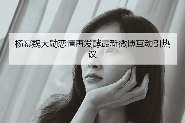 杨幂魏大勋恋情再发酵最新微博互动引热议